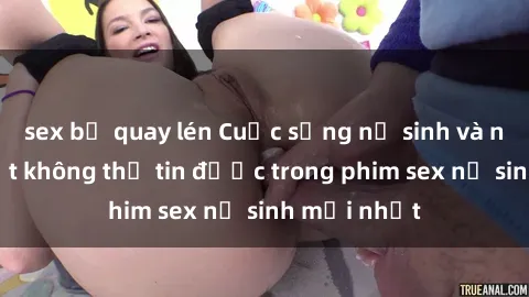 sex bị quay lén Cuộc sống nữ sinh và những bí mật không thể tin được trong phim sex nữ sinh mới nhất