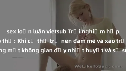 sex loạn luân vietsub Trải nghiệm hấp dẫn của sex tập thể: Khi cơ thể trở nên đam mê và xáo trộn trong một không gian đầy nhiệt huyết và sự sung sướng đầy ấn tượng.