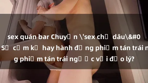 sex quán bar Chuyện 'sex chị dâu' trong gia đình: Sự cấm kỵ hay hành động phiếm tán trái ngược với đạo lý?