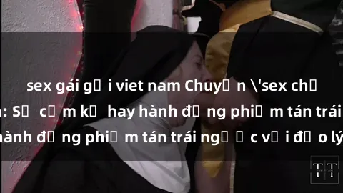 sex gái gọi viet nam Chuyện 'sex chị dâu' trong gia đình: Sự cấm kỵ hay hành động phiếm tán trái ngược với đạo lý?