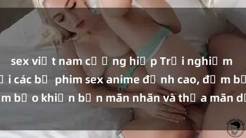 sex việt nam cưỡng hiếp Trải nghiệm cảm xúc mới lạ với các bộ phim sex anime đỉnh cao, đảm bảo khiến bạn mãn nhãn và thỏa mãn dục vọng tột đỉnh.