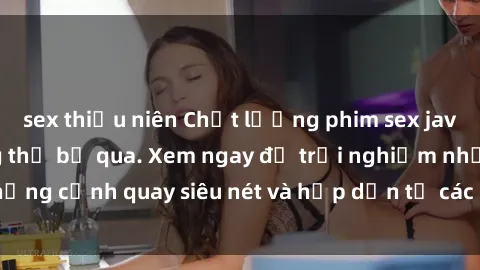 sex thiếu niên Chất lượng phim sex jav hd đỉnh cao không thể bỏ qua. Xem ngay để trải nghiệm những cảnh quay siêu nét và hấp dẫn từ các diễn viên nổi tiếng.