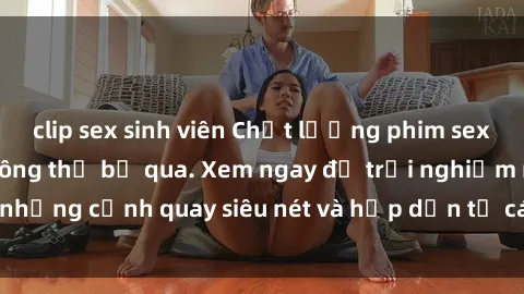 clip sex sinh viên Chất lượng phim sex jav hd đỉnh cao không thể bỏ qua. Xem ngay để trải nghiệm những cảnh quay siêu nét và hấp dẫn từ các diễn viên nổi tiếng.