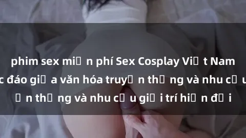 phim sex miễn phí Sex Cosplay Việt Nam: Sự kết hợp độc đáo giữa văn hóa truyền thống và nhu cầu giải trí hiện đại