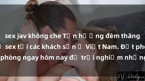 sex jav không che Tận hưởng đêm thăng hoa cùng dịch vụ sex tại các khách sạn ở Việt Nam. Đặt phòng ngay hôm nay để trải nghiệm những khoái cảm độc đáo.