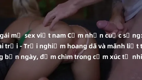gái mỹ sex việt nam Cảm nhận cuộc sống: Sex gái Việt ngoài trời - Trải nghiệm hoang dã và mãnh liệt trong bản ngày, đắm chìm trong cảm xúc tự nhiên và sự giao thoa tình yêu.