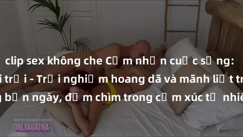 clip sex không che Cảm nhận cuộc sống: Sex gái Việt ngoài trời - Trải nghiệm hoang dã và mãnh liệt trong bản ngày, đắm chìm trong cảm xúc tự nhiên và sự giao thoa tình yêu.