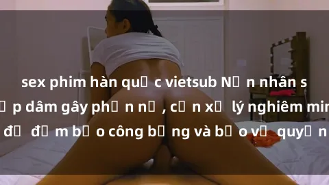 sex phim hàn quốc vietsub Nạn nhân sex Việt Nam bị hiếp dâm gây phẫn nộ, cần xử lý nghiêm minh để đảm bảo công bằng và bảo vệ quyền lợi của người bị hại.