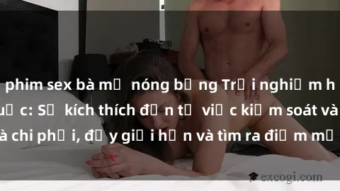 phim sex bà mẹ nóng bỏng Trải nghiệm hành vi sex trói buộc: Sự kích thích đến từ việc kiểm soát và chi phối, đẩy giới hạn và tìm ra điểm mới của niềm hứng thú.