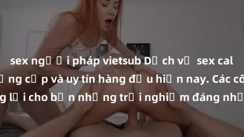 sex người pháp vietsub Dịch vụ sex call girl Việt Nam đẳng cấp và uy tín hàng đầu hiện nay. Các cô gái sẽ mang lại cho bạn những trải nghiệm đáng nhớ và không thể quên. Liên hệ ngay!
