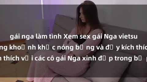 gái nga làm tình Xem sex gái Nga vietsub: Tận hưởng những khoảnh khắc nóng bỏng và đầy kích thích với các cô gái Nga xinh đẹp trong bộ phim vietsub.