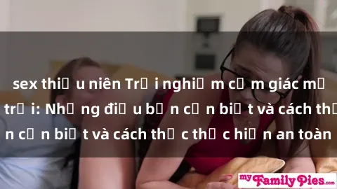 sex thiếu niên Trải nghiệm cảm giác mới lạ với sex ngoài trời: Những điều bạn cần biết và cách thức thực hiện an toàn