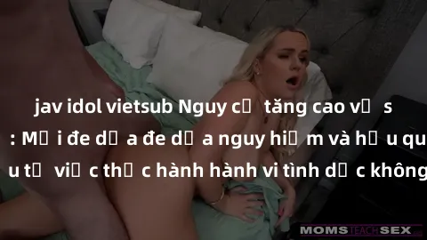 jav idol vietsub Nguy cơ tăng cao về sex ngoài đường phố: Mối đe dọa đe dọa nguy hiểm và hậu quả xấu từ việc thực hành hành vi tình dục không an toàn ngoài đường phố