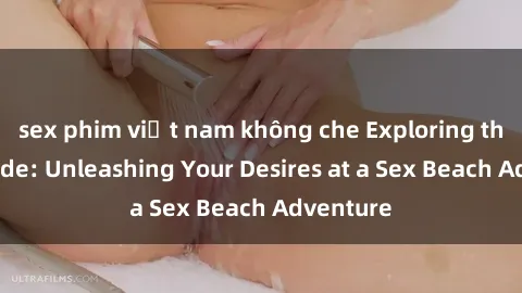 sex phim việt nam không che Exploring the Wild Side: Unleashing Your Desires at a Sex Beach Adventure