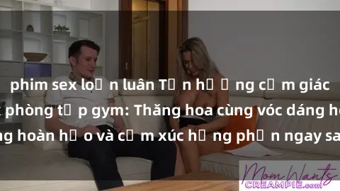 phim sex loạn luân Tận hưởng cảm giác tươi mới với sex phòng tập gym: Thăng hoa cùng vóc dáng hoàn hảo và cảm xúc hưng phấn ngay sau buổi tập luyện!