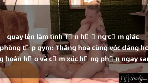 quay lén làm tình Tận hưởng cảm giác tươi mới với sex phòng tập gym: Thăng hoa cùng vóc dáng hoàn hảo và cảm xúc hưng phấn ngay sau buổi tập luyện!