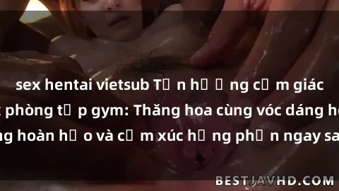 sex hentai vietsub Tận hưởng cảm giác tươi mới với sex phòng tập gym: Thăng hoa cùng vóc dáng hoàn hảo và cảm xúc hưng phấn ngay sau buổi tập luyện!