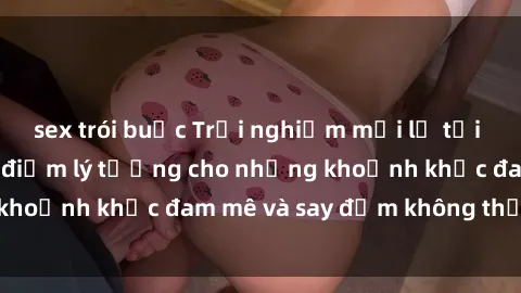 sex trói buộc Trải nghiệm mới lạ tại sex nhà nghỉ: Địa điểm lý tưởng cho những khoảnh khắc đam mê và say đắm không thể quên!