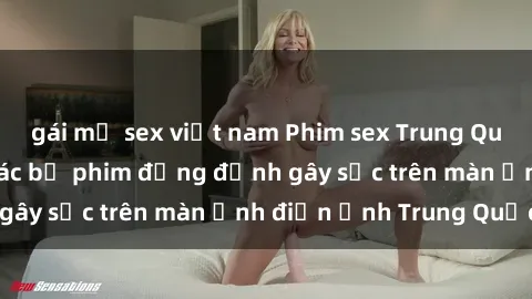 gái mỹ sex việt nam Phim sex Trung Quốc: Nghi vấn về các bộ phim đỏng đảnh gây sốc trên màn ảnh điện ảnh Trung Quốc