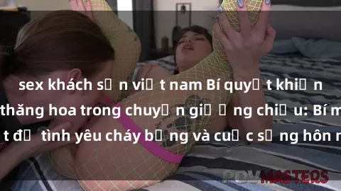 sex khách sạn việt nam Bí quyết khiến bà mẹ Việt Nam thăng hoa trong chuyện giường chiếu: Bí mật để tình yêu cháy bỏng và cuộc sống hôn nhân thêm sung sướng.