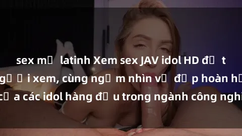 sex mỹ latinh Xem sex JAV idol HD để thỏa mãn khẩu vị người xem, cùng ngắm nhìn vẻ đẹp hoàn hảo của các idol hàng đầu trong ngành công nghiệp giải trí ủàiện nay.