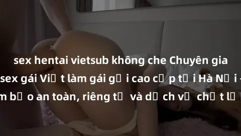 sex hentai vietsub không che Chuyên gia phục vụ nhu cầu sex gái Việt làm gái gọi cao cấp tại Hà Nội - Đảm bảo an toàn, riêng tư và dịch vụ chất lượng, hãy trải nghiệm ngay!