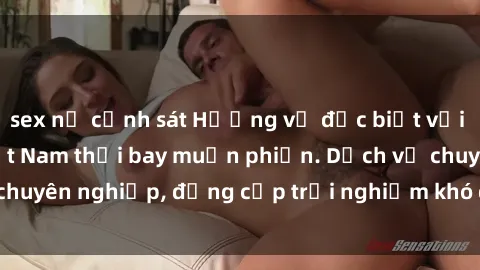 sex nữ cảnh sát Hương vị đặc biệt với sex gái call girl Việt Nam thổi bay muộn phiền. Dịch vụ chuyên nghiệp, đẳng cấp trải nghiệm khó quên. Đặt lịch ngay!