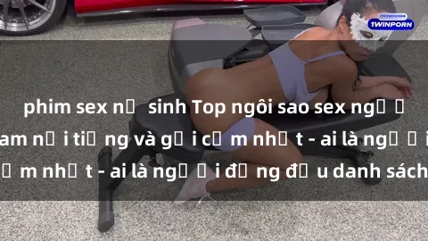phim sex nữ sinh Top ngôi sao sex người nổi tiếng Việt Nam nổi tiếng và gợi cảm nhất - ai là người đứng đầu danh sách?