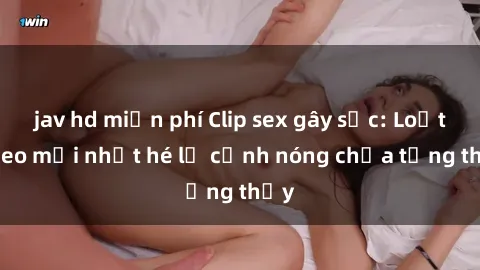jav hd miễn phí Clip sex gây sốc: Loạt video mới nhất hé lộ cảnh nóng chưa từng thấy