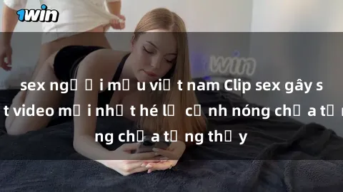 sex người mẫu việt nam Clip sex gây sốc: Loạt video mới nhất hé lộ cảnh nóng chưa từng thấy