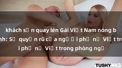 khách sạn quay lén Gái Việt Nam nóng bỏng khi làm tình: Sự quyến rũ của người phụ nữ Việt trong phòng ngủ