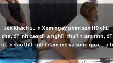 sex khách sạn Xem ngay phim sex HD chất lượng cao không che, đỉnh cao của nghệ thuật làm tình, đưa bạn vào thế giới đam mê và sóng gió của tình yêu không giới hạn.