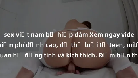 sex việt nam bị hiếp dâm Xem ngay video sex không che miễn phí đỉnh cao, đủ thể loại từ teen, milf đến các cảnh quan hệ đồng tính và kích thích. Đảm bảo thoả mãn mọi khả năng kích thích của bạn!