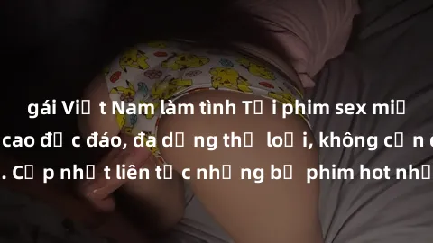 gái Việt Nam làm tình Tải phim sex miễn phí chất lượng cao độc đáo, đa dạng thể loại, không cần đăng ký tài khoản. Cập nhật liên tục những bộ phim hot nhất trên thị trường. Sự lựa chọn hàng đầu cho ng