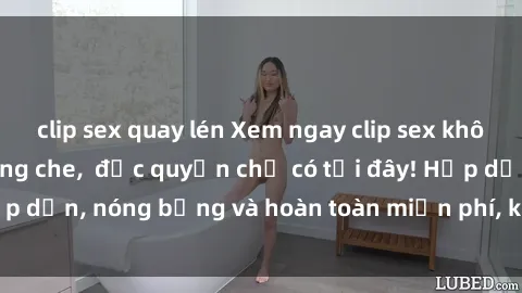 clip sex quay lén Xem ngay clip sex không che cực hot, không che,  độc quyền chỉ có tại đây! Hấp dẫn, nóng bỏng và hoàn toàn miễn phí, không thể bỏ qua!