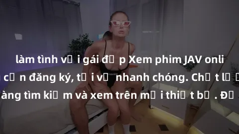 làm tình với gái đẹp Xem phim JAV online miễn phí không cần đăng ký, tải về nhanh chóng. Chất lượng HD, dễ dàng tìm kiếm và xem trên mọi thiết bị. Đặc biệt, không quảng cáo làm phiền.