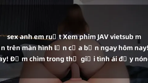 sex anh em ruột Xem phim JAV vietsub mới nhất và hấp dẫn trên màn hình lớn của bạn ngay hôm nay! Đắm chìm trong thế giới tình ái đầy nóng bỏng và kích thích.