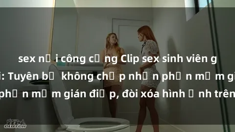 sex nơi công cộng Clip sex sinh viên gây sốt mạng xã hội: Tuyên bố không chấp nhận phần mềm gián điệp, đòi xóa hình ảnh trên internet