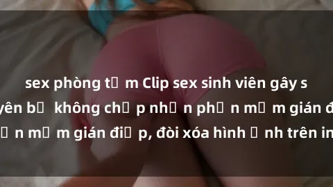 sex phòng tắm Clip sex sinh viên gây sốt mạng xã hội: Tuyên bố không chấp nhận phần mềm gián điệp, đòi xóa hình ảnh trên internet