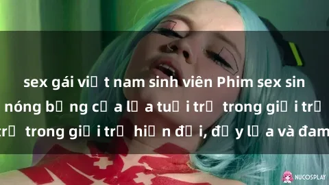 sex gái việt nam sinh viên Phim sex sinh viên: Câu chuyện nóng bỏng của lứa tuổi trẻ trong giới trẻ hiện đại, đầy lửa và đam mê
