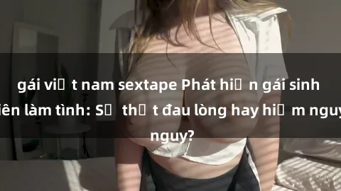 gái việt nam sextape Phát hiện gái sinh viên làm tình: Sự thật đau lòng hay hiểm nguy?