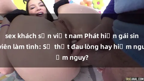 sex khách sạn việt nam Phát hiện gái sinh viên làm tình: Sự thật đau lòng hay hiểm nguy?