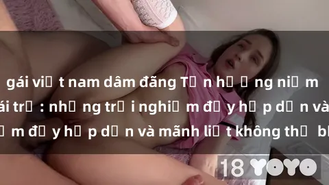 gái việt nam dâm đãng Tận hưởng niềm vui của sex với gái trẻ: những trải nghiệm đầy hấp dẫn và mãnh liệt không thể bỏ lỡ