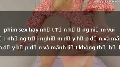 phim sex hay nhất Tận hưởng niềm vui của sex với gái trẻ: những trải nghiệm đầy hấp dẫn và mãnh liệt không thể bỏ lỡ
