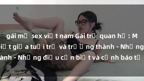 gái mỹ sex việt nam Gái trẻ quan hệ: Mối quan hệ khác biệt giữa tuổi trẻ và trưởng thành - Những điều cần biết và cảnh báo từ chuyên gia