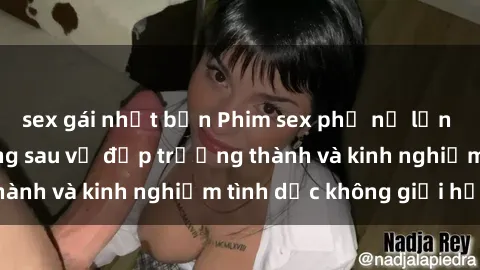 sex gái nhật bản Phim sex phụ nữ lớn tuổi: Sức hút đằng sau vẻ đẹp trưởng thành và kinh nghiệm tình dục không giới hạn
