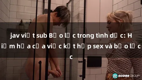jav việt sub Bạo lực trong tình dục: Hiểm họa của việc kết hợp sex và bạo lực
