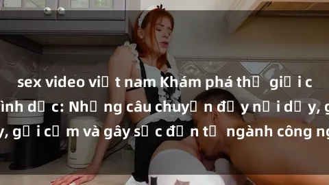 sex video việt nam Khám phá thế giới của phim sex nô lệ tình dục: Những câu chuyện đầy nổi dậy, gợi cảm và gây sốc đến từ ngành công nghiệp giải trí đen tối