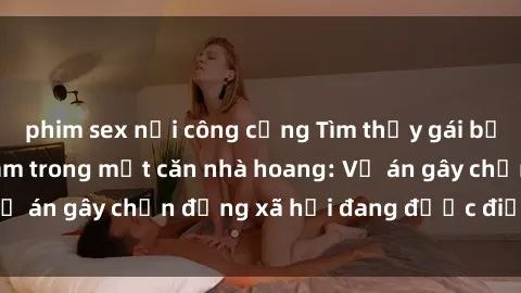 phim sex nơi công cộng Tìm thấy gái bị trói và bị hiếp dâm trong một căn nhà hoang: Vụ án gây chấn động xã hội đang được điều tra vào.