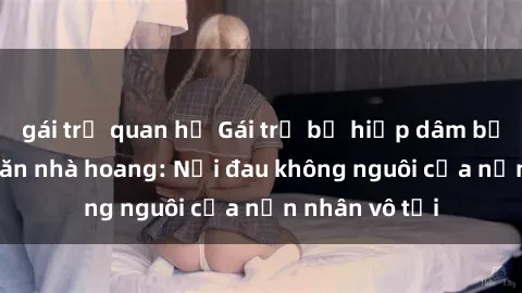 gái trẻ quan hệ Gái trẻ bị hiếp dâm bạo lực trong căn nhà hoang: Nỗi đau không nguôi của nạn nhân vô tội